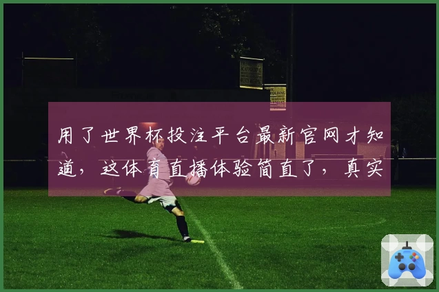 用了世界杯投注平台最新官网才知道，这体育直播体验简直了，真实口碑分享