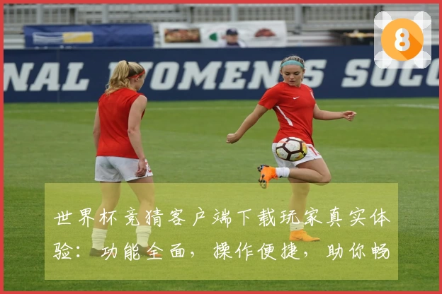 世界杯竞猜客户端下载玩家真实体验：功能全面，操作便捷，助你畅享观赛乐趣