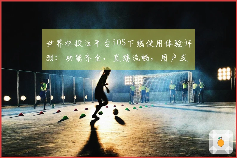 世界杯投注平台iOS下载使用体验评测：功能齐全，直播流畅，用户友好