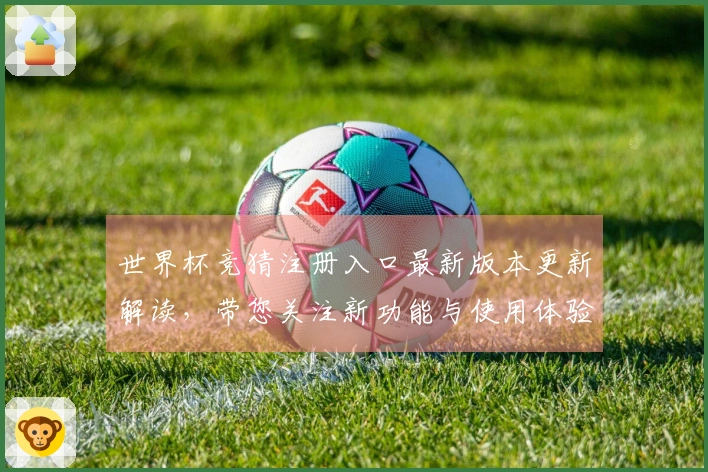 世界杯竞猜注册入口最新版本更新解读，带您关注新功能与使用体验提升
