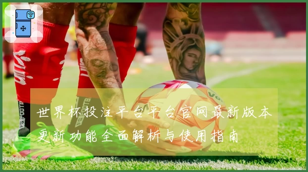 世界杯投注平台平台官网最新版本更新功能全面解析与使用指南