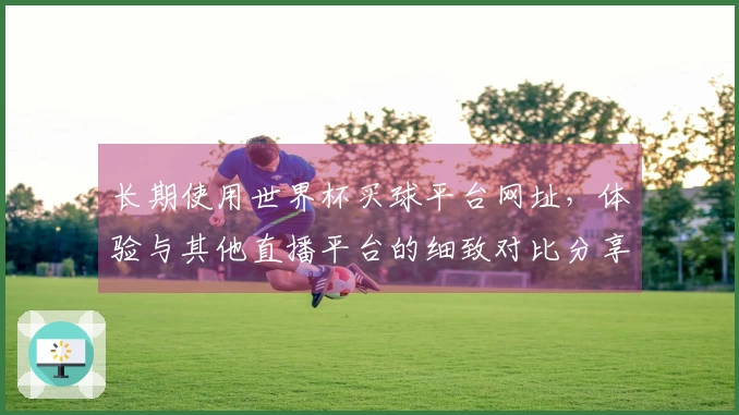 长期使用世界杯买球平台网址，体验与其他直播平台的细致对比分享