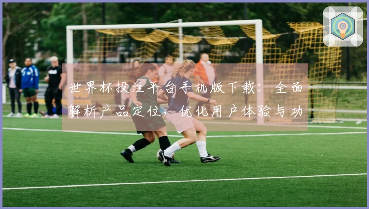 世界杯投注平台手机版下载：全面解析产品定位，优化用户体验与功能介绍